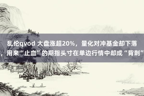 乱伦qvod 大盘涨超20%，量化对冲基金却下落，用来“止血”的期指头寸在单边行情中却成“背刺”