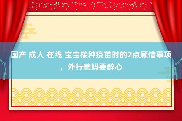 国产 成人 在线 宝宝接种疫苗时的2点顾惜事项，外行爸妈要醉心