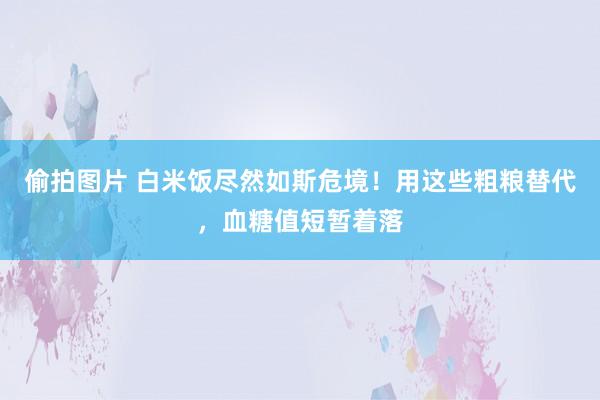 偷拍图片 白米饭尽然如斯危境！用这些粗粮替代，血糖值短暂着落