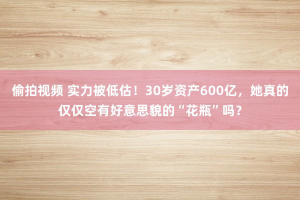 偷拍视频 实力被低估！30岁资产600亿，她真的仅仅空有好意思貌的“花瓶”吗？