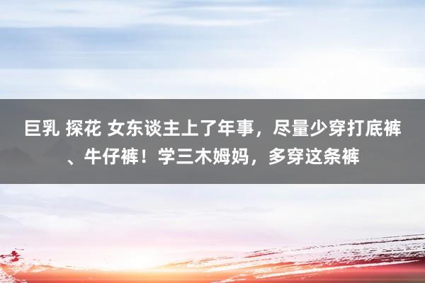 巨乳 探花 女东谈主上了年事，尽量少穿打底裤、牛仔裤！学三木姆妈，多穿这条裤