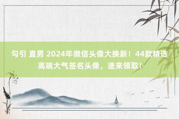 勾引 直男 2024年微信头像大换新！44款精选高端大气签名头像，速来领取！