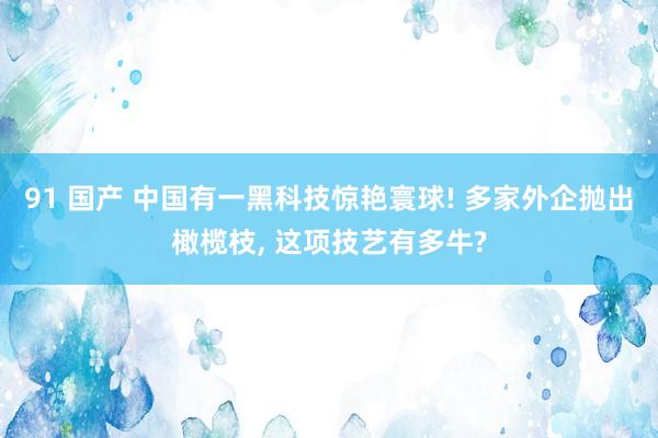 91 国产 中国有一黑科技惊艳寰球! 多家外企抛出橄榄枝, 这项技艺有多牛?