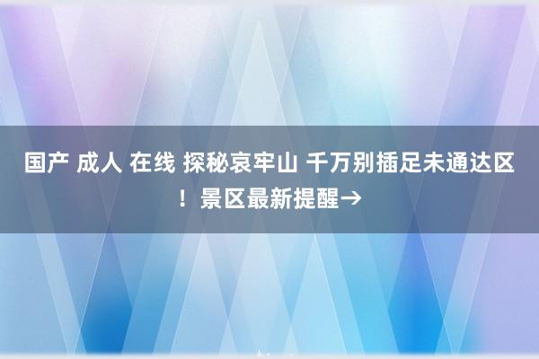 国产 成人 在线 探秘哀牢山 千万别插足未通达区！景区最新提醒→