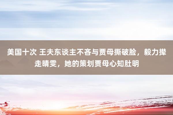 美国十次 王夫东谈主不吝与贾母撕破脸，毅力撵走晴雯，她的策划贾母心知肚明