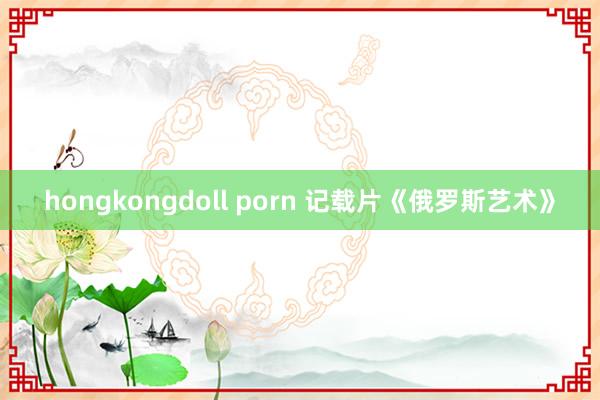 hongkongdoll porn 记载片《俄罗斯艺术》