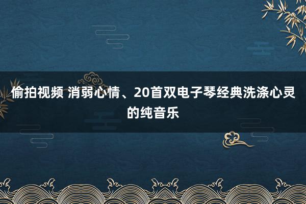 偷拍视频 消弱心情、20首双电子琴经典洗涤心灵的纯音乐