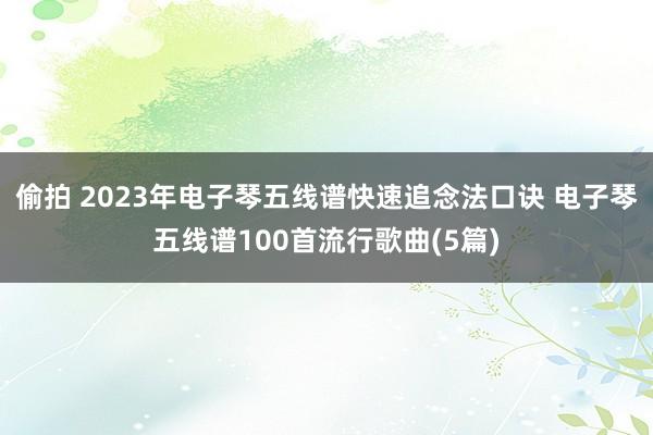 偷拍 2023年电子琴五线谱快速追念法口诀 电子琴五线谱100首流行歌曲(5篇)