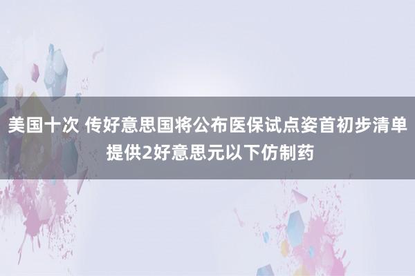 美国十次 传好意思国将公布医保试点姿首初步清单 提供2好意思元以下仿制药