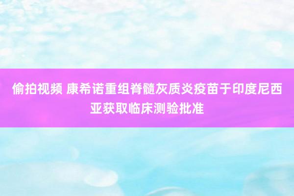 偷拍视频 康希诺重组脊髓灰质炎疫苗于印度尼西亚获取临床测验批准