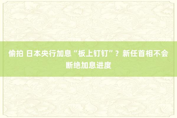 偷拍 日本央行加息“板上钉钉”？新任首相不会断绝加息进度