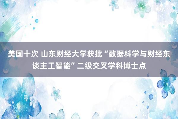 美国十次 山东财经大学获批“数据科学与财经东谈主工智能”二级交叉学科博士点