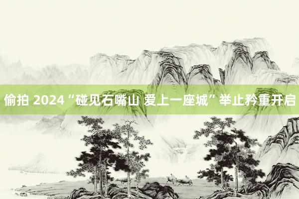 偷拍 2024“碰见石嘴山 爱上一座城”举止矜重开启