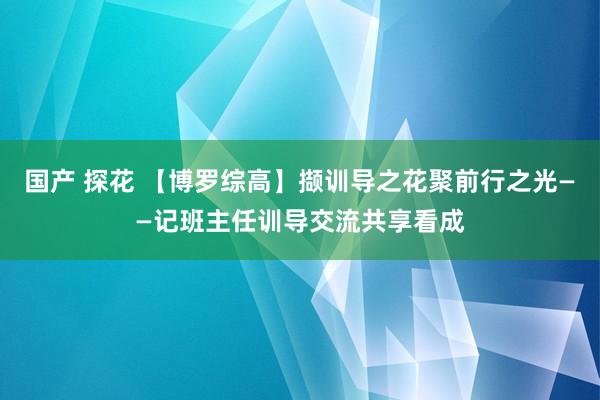 国产 探花 【博罗综高】撷训导之花聚前行之光——记班主任训导交流共享看成