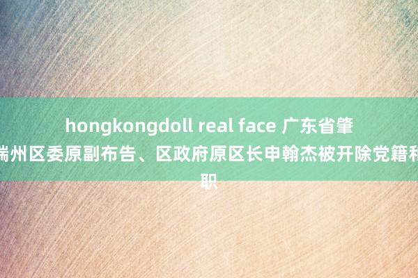 hongkongdoll real face 广东省肇庆市端州区委原副布告、区政府原区长申翰杰被开除党籍和公职