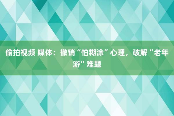 偷拍视频 媒体：撤销“怕糊涂”心理，破解“老年游”难题