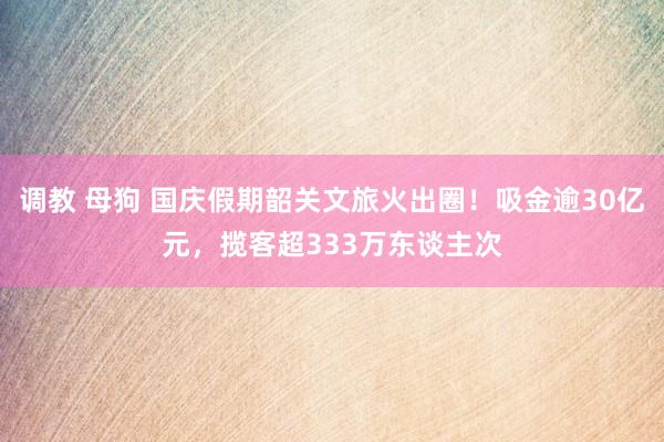 调教 母狗 国庆假期韶关文旅火出圈！吸金逾30亿元，揽客超333万东谈主次