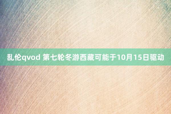 乱伦qvod 第七轮冬游西藏可能于10月15日驱动