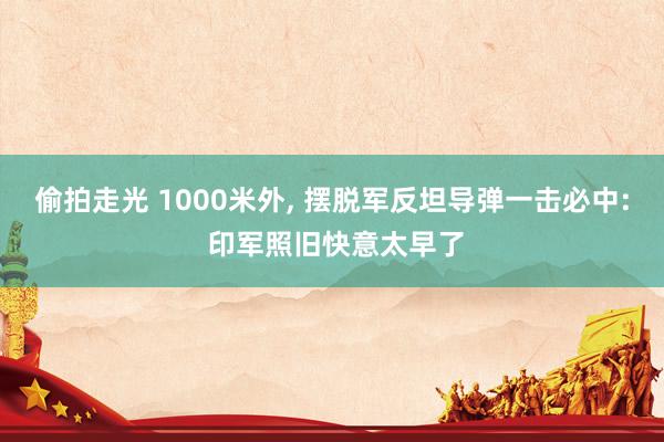 偷拍走光 1000米外, 摆脱军反坦导弹一击必中: 印军照旧快意太早了