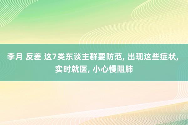 李月 反差 这7类东谈主群要防范, 出现这些症状, 实时就医, 小心慢阻肺