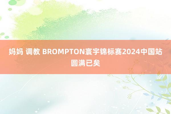 妈妈 调教 BROMPTON寰宇锦标赛2024中国站圆满已矣