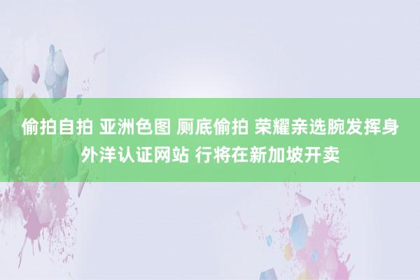 偷拍自拍 亚洲色图 厕底偷拍 荣耀亲选腕发挥身外洋认证网站 行将在新加坡开卖