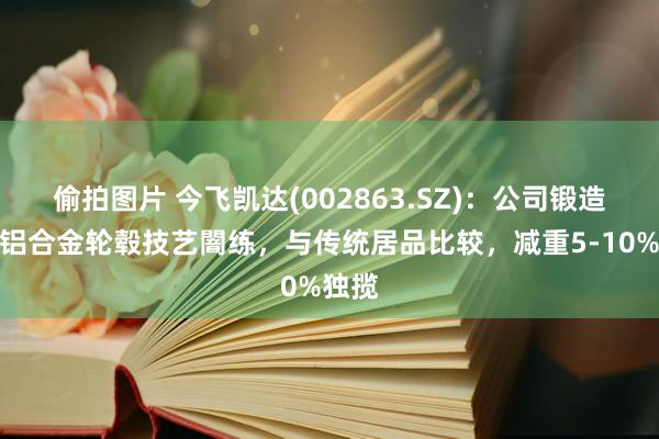 偷拍图片 今飞凯达(002863.SZ)：公司锻造旋压铝合金轮毂技艺闇练，与传统居品比较，减重5-10%独揽