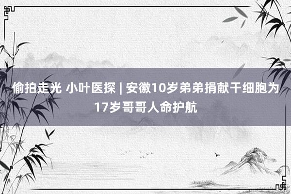 偷拍走光 小叶医探 | 安徽10岁弟弟捐献干细胞为17岁哥哥人命护航