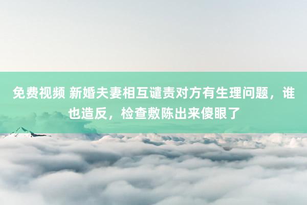 免费视频 新婚夫妻相互谴责对方有生理问题，谁也造反，检查敷陈出来傻眼了