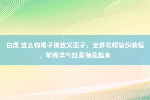 白虎 这么钩帽子别致又面子，全拼花帽编织教程，前锋洋气赶紧储藏起来