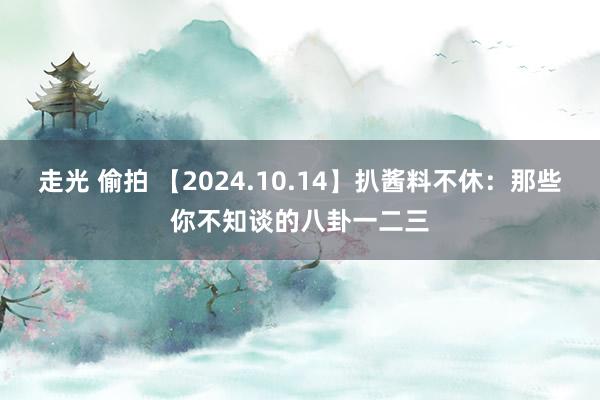 走光 偷拍 【2024.10.14】扒酱料不休：那些你不知谈的八卦一二三