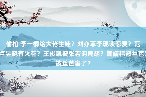 偷拍 李一桐给大佬生娃？刘亦菲李现谈恋爱？范丞丞卢昱晓有火花？王俊凯被张若昀截胡？鞠婧祎被丝芭害了？