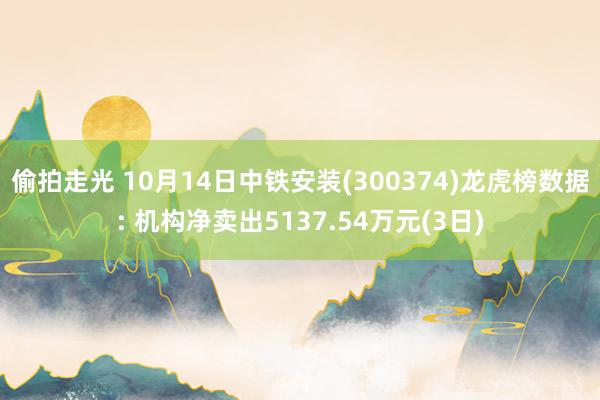 偷拍走光 10月14日中铁安装(300374)龙虎榜数据: 机构净卖出5137.54万元(3日)