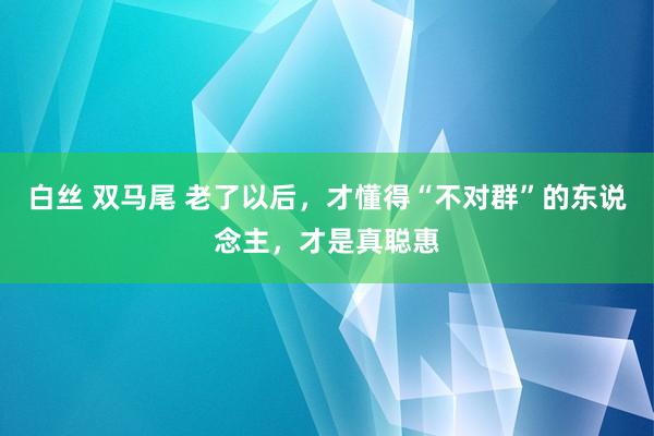 白丝 双马尾 老了以后，才懂得“不对群”的东说念主，才是真聪惠