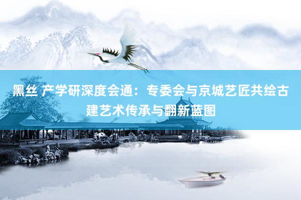 黑丝 产学研深度会通：专委会与京城艺匠共绘古建艺术传承与翻新蓝图