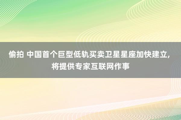 偷拍 中国首个巨型低轨买卖卫星星座加快建立, 将提供专家互联网作事