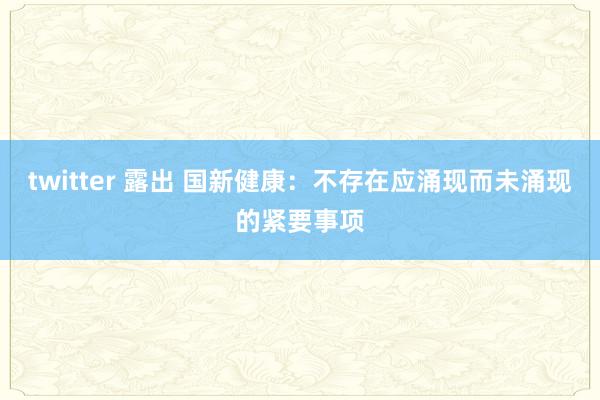 twitter 露出 国新健康：不存在应涌现而未涌现的紧要事项