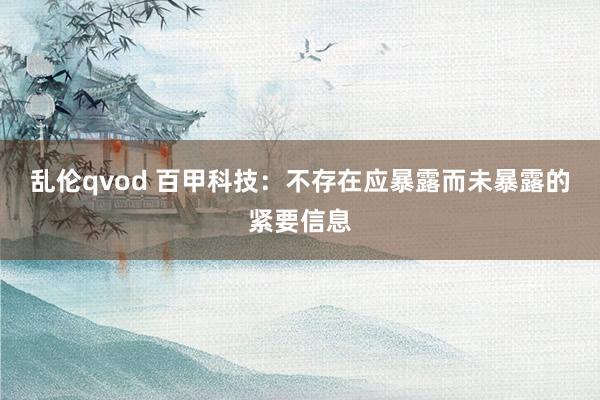 乱伦qvod 百甲科技：不存在应暴露而未暴露的紧要信息