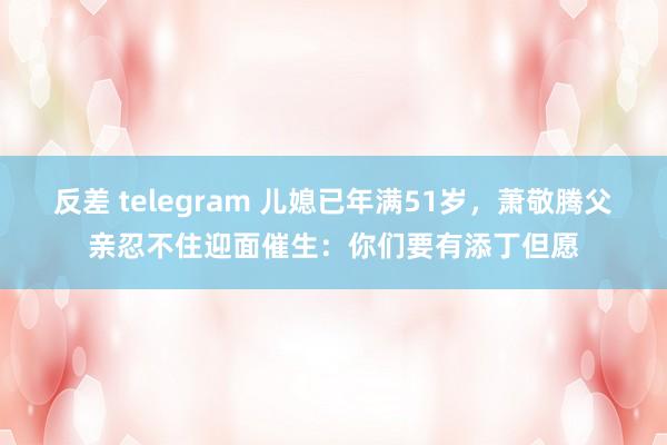 反差 telegram 儿媳已年满51岁，萧敬腾父亲忍不住迎面催生：你们要有添丁但愿