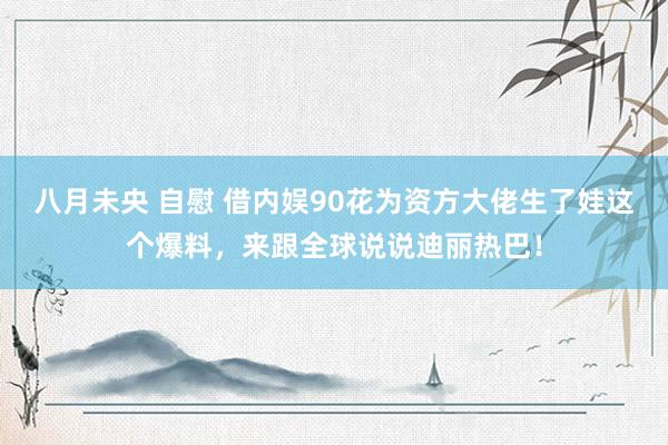 八月未央 自慰 借内娱90花为资方大佬生了娃这个爆料，来跟全球说说迪丽热巴！