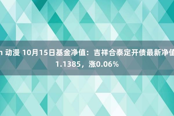 h 动漫 10月15日基金净值：吉祥合泰定开债最新净值1.1385，涨0.06%