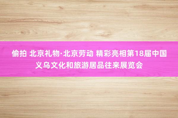 偷拍 北京礼物·北京劳动 精彩亮相第18届中国义乌文化和旅游居品往来展览会