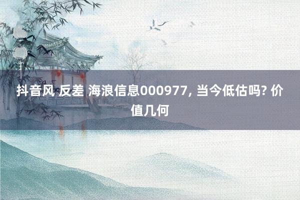 抖音风 反差 海浪信息000977， 当今低估吗? 价值几何