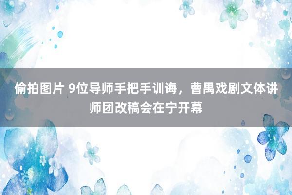 偷拍图片 9位导师手把手训诲，曹禺戏剧文体讲师团改稿会在宁开幕