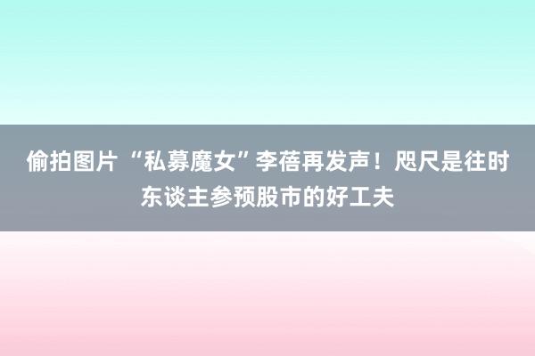 偷拍图片 “私募魔女”李蓓再发声！咫尺是往时东谈主参预股市的好工夫