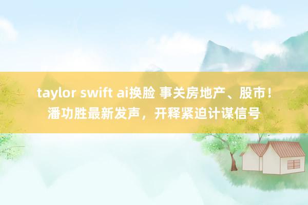 taylor swift ai换脸 事关房地产、股市！潘功胜最新发声，开释紧迫计谋信号