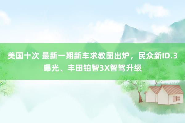 美国十次 最新一期新车求教图出炉，民众新ID.3曝光、丰田铂智3X智驾升级