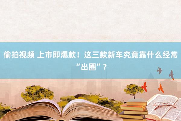 偷拍视频 上市即爆款！这三款新车究竟靠什么经常“出圈”？