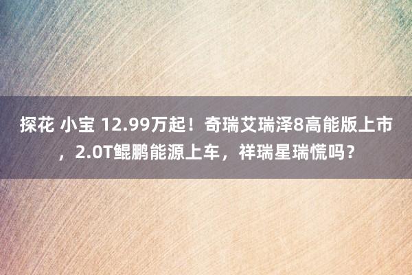 探花 小宝 12.99万起！奇瑞艾瑞泽8高能版上市，2.0T鲲鹏能源上车，祥瑞星瑞慌吗？