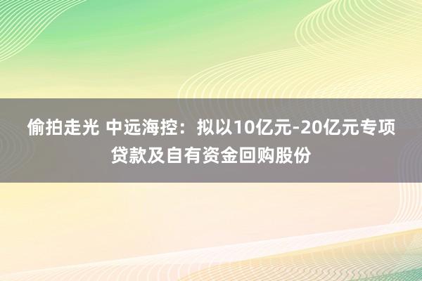 偷拍走光 中远海控：拟以10亿元-20亿元专项贷款及自有资金回购股份